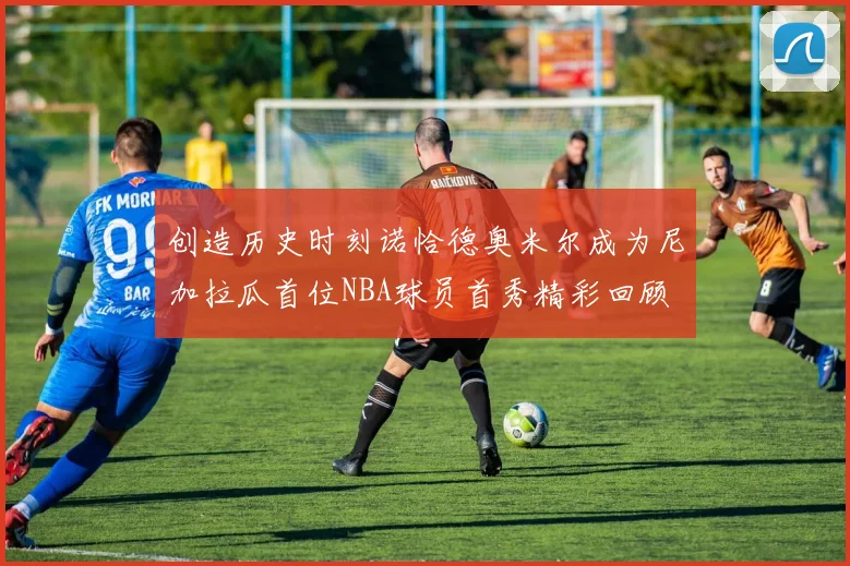 创造历史时刻诺恰德奥米尔成为尼加拉瓜首位NBA球员首秀精彩回顾