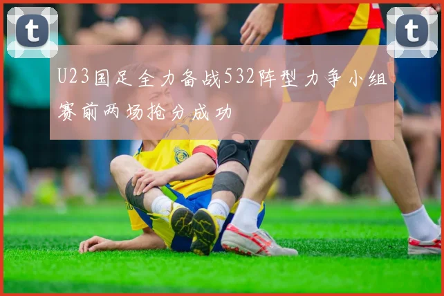 U23国足全力备战532阵型力争小组赛前两场抢分成功
