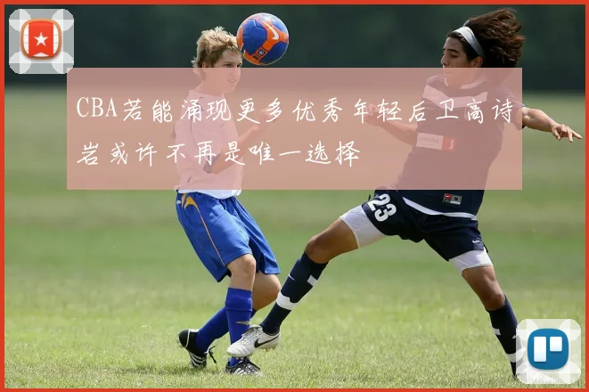 CBA若能涌现更多优秀年轻后卫高诗岩或许不再是唯一选择