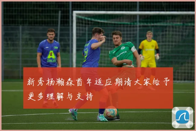 新秀杨瀚森首年适应期请大家给予更多理解与支持