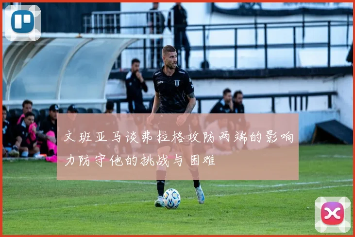 文班亚马谈弗拉格攻防两端的影响力防守他的挑战与困难