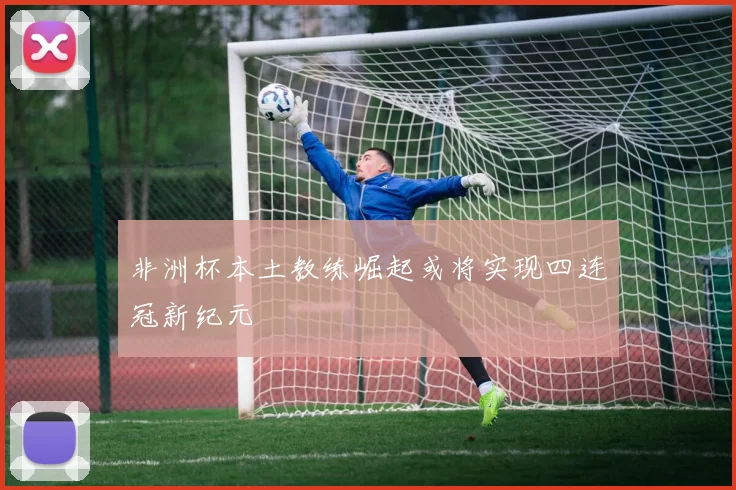 非洲杯本土教练崛起或将实现四连冠新纪元