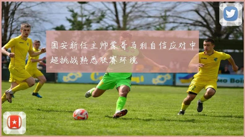 国安新任主帅蒙哥马利自信应对中超挑战熟悉联赛环境