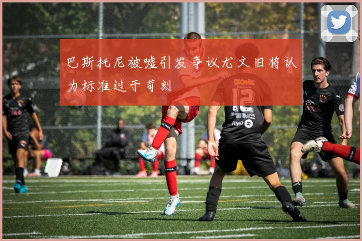 巴斯托尼被嘘引发争议尤文旧将认为标准过于苛刻
