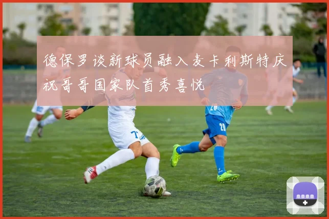 德保罗谈新球员融入麦卡利斯特庆祝哥哥国家队首秀喜悦