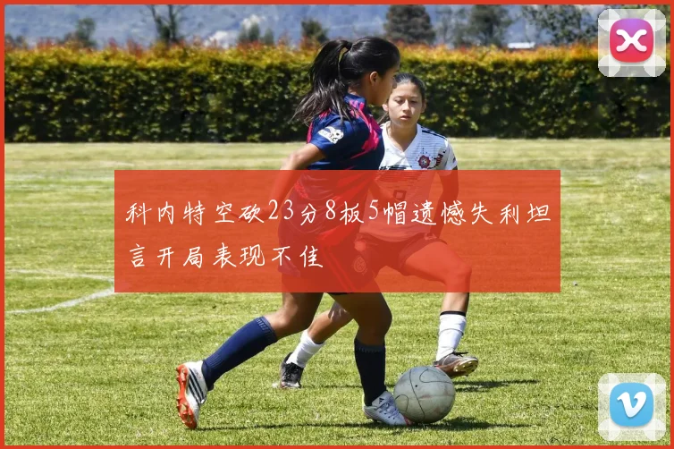 科内特空砍23分8板5帽遗憾失利坦言开局表现不佳