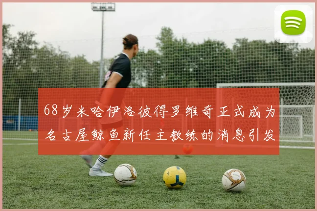 68岁米哈伊洛彼得罗维奇正式成为名古屋鲸鱼新任主教练的消息引发关注