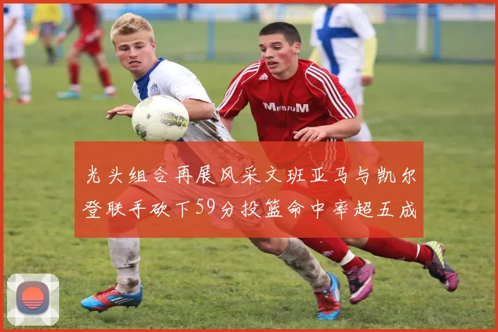 光头组合再展风采文班亚马与凯尔登联手砍下59分投篮命中率超五成