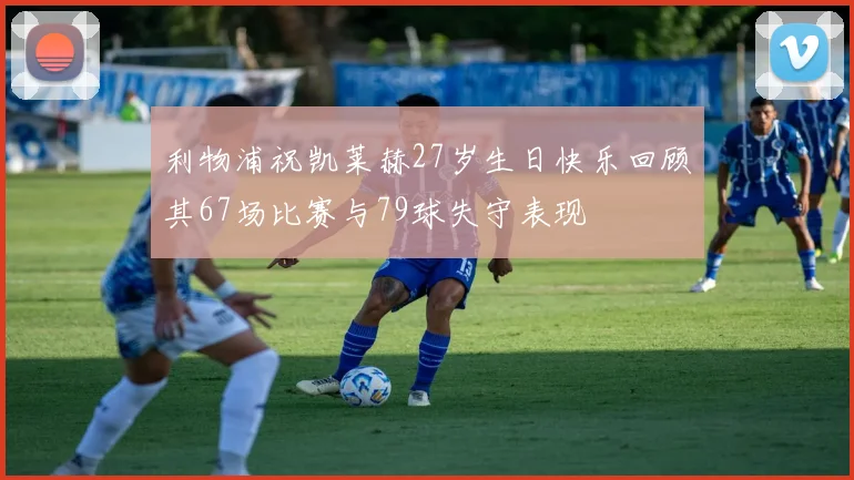 利物浦祝凯莱赫27岁生日快乐回顾其67场比赛与79球失守表现