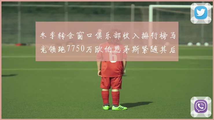 冬季转会窗口俱乐部收入排行榜马竞领跑7750万欧伯恩茅斯紧随其后7200万欧