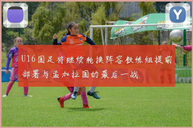 U16国足将继续轮换阵容教练组提前部署与孟加拉国的最后一战