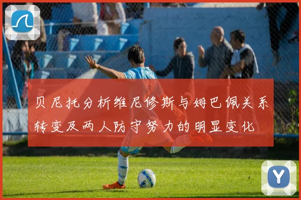 贝尼托分析维尼修斯与姆巴佩关系转变及两人防守努力的明显变化
