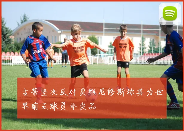 古蒂坚决反对卖维尼修斯称其为世界前五球员非卖品
