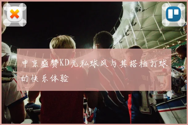 申京盛赞KD无私球风与其搭档打球的快乐体验
