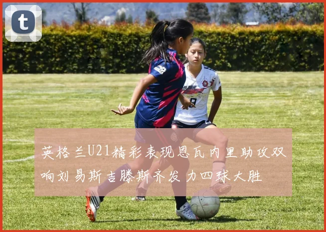 英格兰U21精彩表现恩瓦内里助攻双响刘易斯吉滕斯齐发力四球大胜