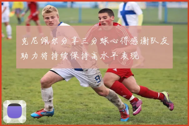克尼佩尔分享三分球心得感谢队友助力将持续保持高水平表现