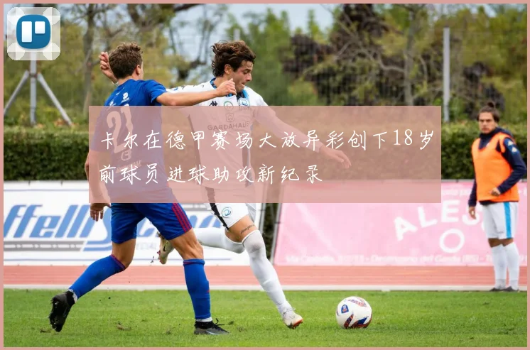 卡尔在德甲赛场大放异彩创下18岁前球员进球助攻新纪录