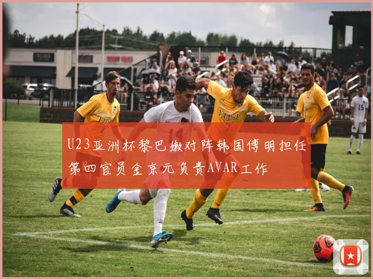 U23亚洲杯黎巴嫩对阵韩国傅明担任第四官员金京元负责AVAR工作