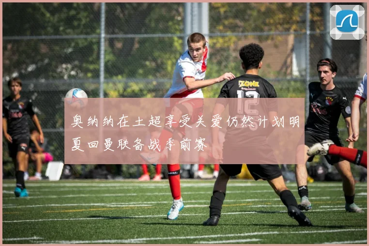 奥纳纳在土超享受关爱仍然计划明夏回曼联备战季前赛