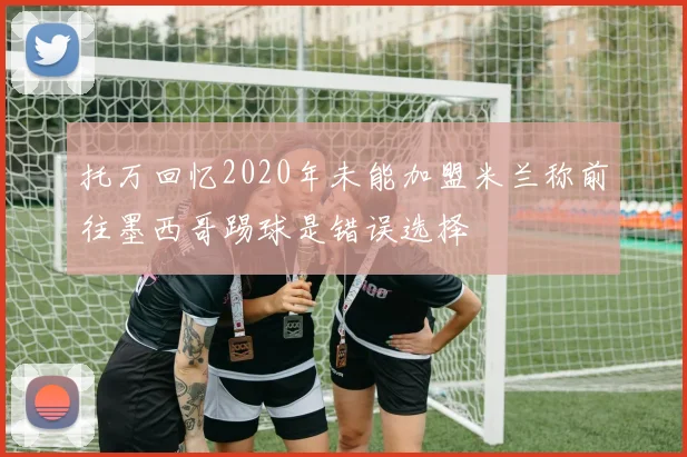 托万回忆2020年未能加盟米兰称前往墨西哥踢球是错误选择