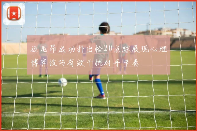 迈尼昂成功扑出恰20点球展现心理博弈技巧有效干扰对手节奏