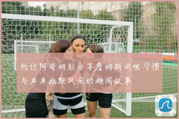 约什阿奇姆彭分享詹姆斯训练习惯与库库幽默风采的趣闻故事