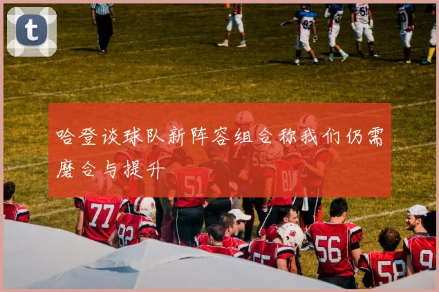 哈登谈球队新阵容组合称我们仍需磨合与提升