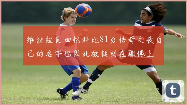 维拉纽瓦回忆科比81分传奇之夜自己的名字也因此被铭刻在雕像上