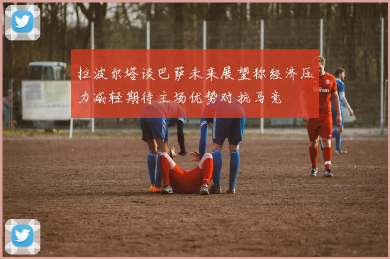 拉波尔塔谈巴萨未来展望称经济压力减轻期待主场优势对抗马竞