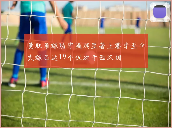 曼联角球防守漏洞显著上赛季至今失球已达19个仅次于西汉姆