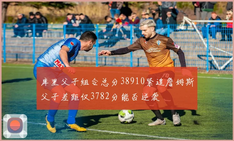 库里父子组合总分38910紧追詹姆斯父子差距仅3782分能否逆袭